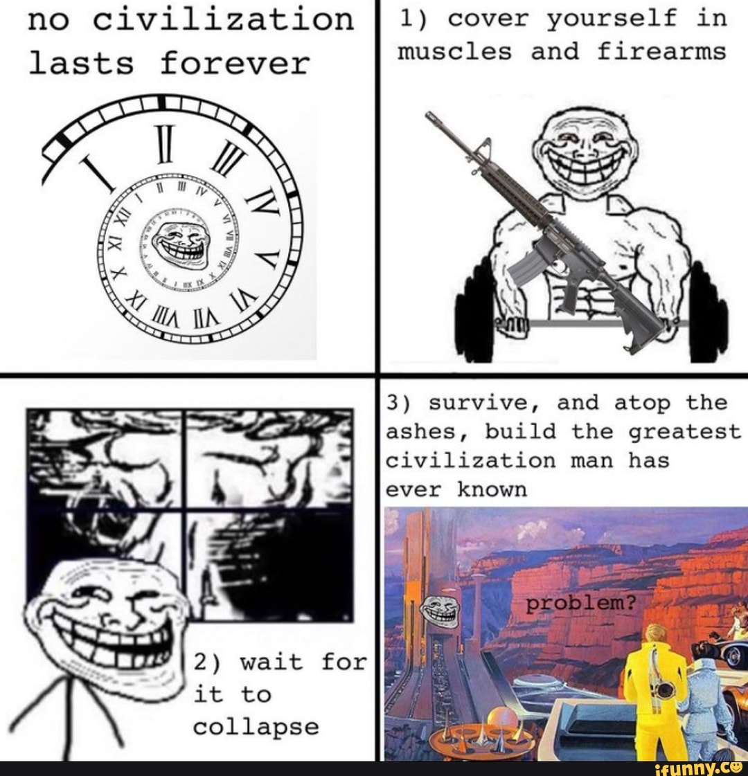 no civilization lasts forever
1) cover yourself in muscles and firearms
3) survive, and atop the
ashes, build the greatest
civilization man has
ever known
problem
2) wait for it to collapse
