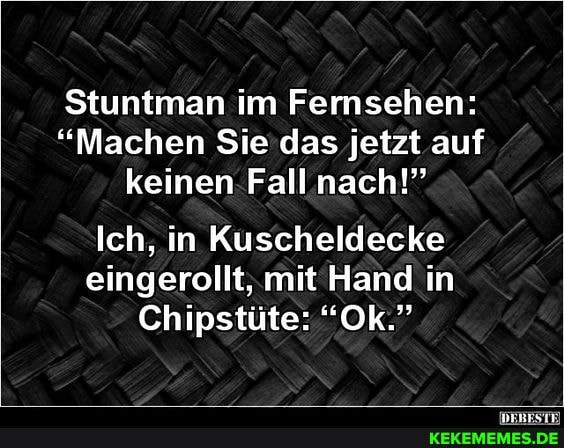 Stuntman im Fernsehen:
"Machen Sie das jetzt auf keinen Fall nach!"
Ich, in Kuscheldecke eingerollt, mit Hand in in
Chipstüte: "Ok."