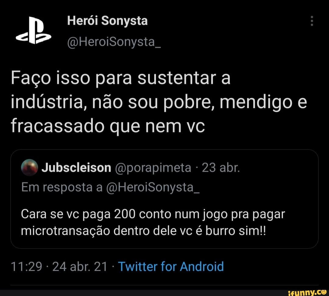 Herói Sonysta
(WHeroiSonysta
Faço isso para sustentar a
indústria, não sou pobre, mendigo e fracassado que nem vc
Jubscleison (mporapimeta 23 abr.
Em resposta a (VHeroiSonysta .
Cara se vc paga 200 conto num jogo pra pagar microtransação dentro dele vc é burro sim!!
24 abr. 21 Twitter for Android