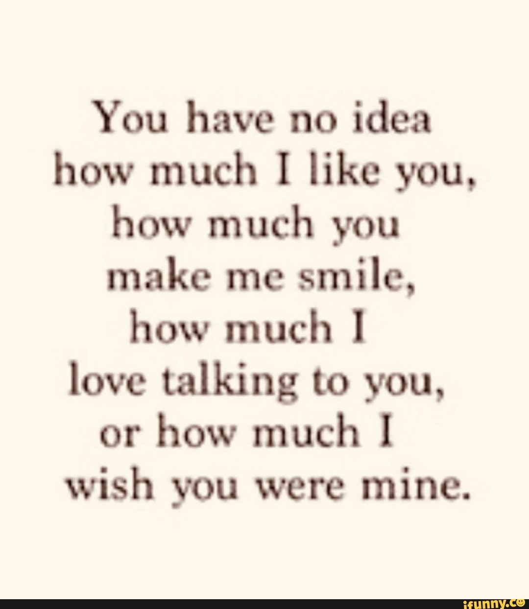 You have no idea how much I like you, how much you make me smile,
how much love talking to you, or how much wish you were mine.