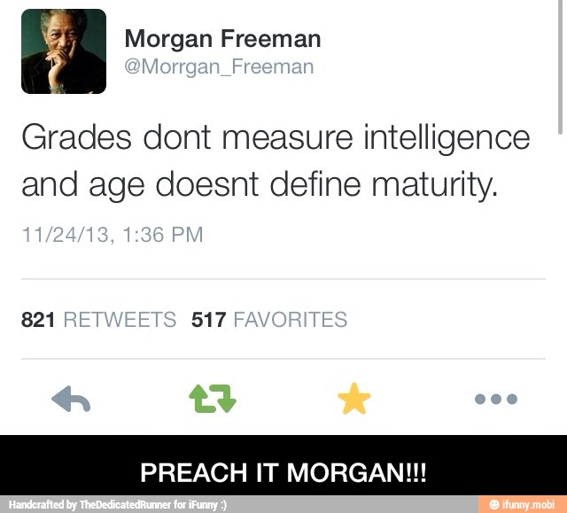 Grades dont measure intelligence
and age doesnt define maturity.
821 517
PREACH IT MORGAN!!! - PREACH IT MORGAN!!!