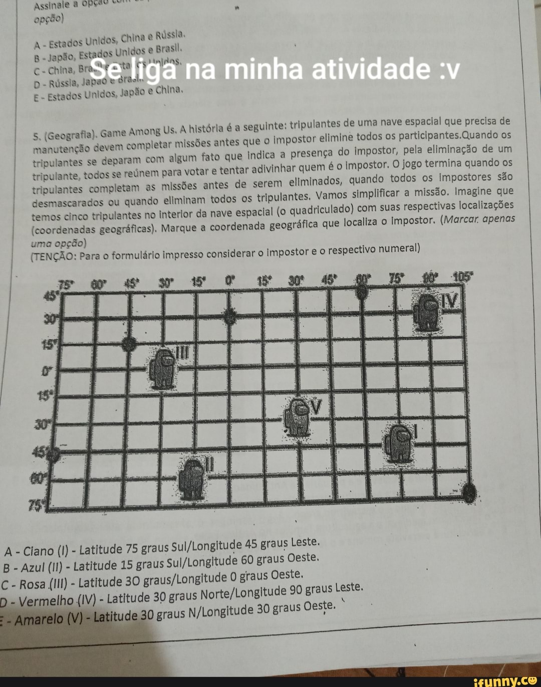 Assinale AVRTT opção)
Estado: s Unidos, China Rússia.
ades
Unidos Brasil.
ta PMIPAS
A - Estado:
B- Japão, Estados
C-China, Bra.te
D - Rússia, Japao drasl,
E - Estados Unidos, Japão e China,
na
ong US. a é a seguinte: tripulantes de uma nave espacial que precisa de missões antes que o Impostor elimine todos os Quando os fato ue indica a presença do impostor, pela eliminação de um se reinem para votar tar adivinhar quem é o Impostor. O jogo termina quando os
tripulantes tripulante, completam todos se as reúnem missões para antes votar de tentar os serem eliminados, pulantes. Vamos quando todos simplificar os impostores missão. Imagine são que desmascarados ou quando eliminam todos os tripulantes. Vamos simplificar a missão. Imagine que temos cinco tripulantes no Interior da nave espacial (o quadriculado) com suas respectivas Impostar. localizações apenas
(coordenadas geográficas). Marque a coordenada geográfica que localiza o Impostor. (Marcar. apenas
uma opção)
(TENÇÃO: Para o formulário impresso considerar
5. (Geografia). Game Ami Us. histórl seguintes tripul manutenção devem completar missões a que tripulantes se deparam com algum fato que tripulante, todos se reúnem para votar ten
rio impresso considerar o Impostor e o respectivo numeral)
45 graus Leste.
60 graus Oeste,
Longitude O graus Oeste.
s 90 graus Leste.
A - Clano (1) - Latitude 75 graus S B - Azul (Il) - Latitude 15 graus
C - Rosa (IIl) - Latitude 30
elho (IV) - Latitude 30 grau
O graus 30 graus Oeste.