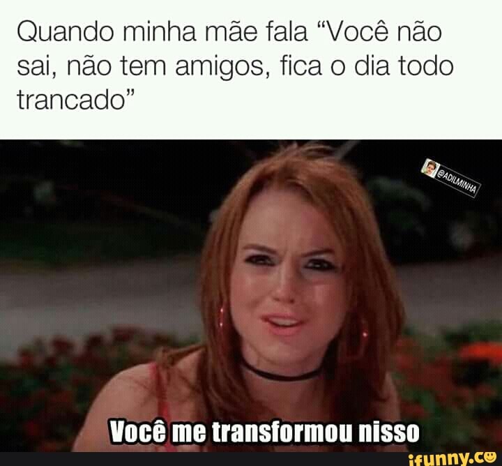 Quando minha mãe fala "Você não
sai, não tem amigos, fica o dia todo
trancado"
