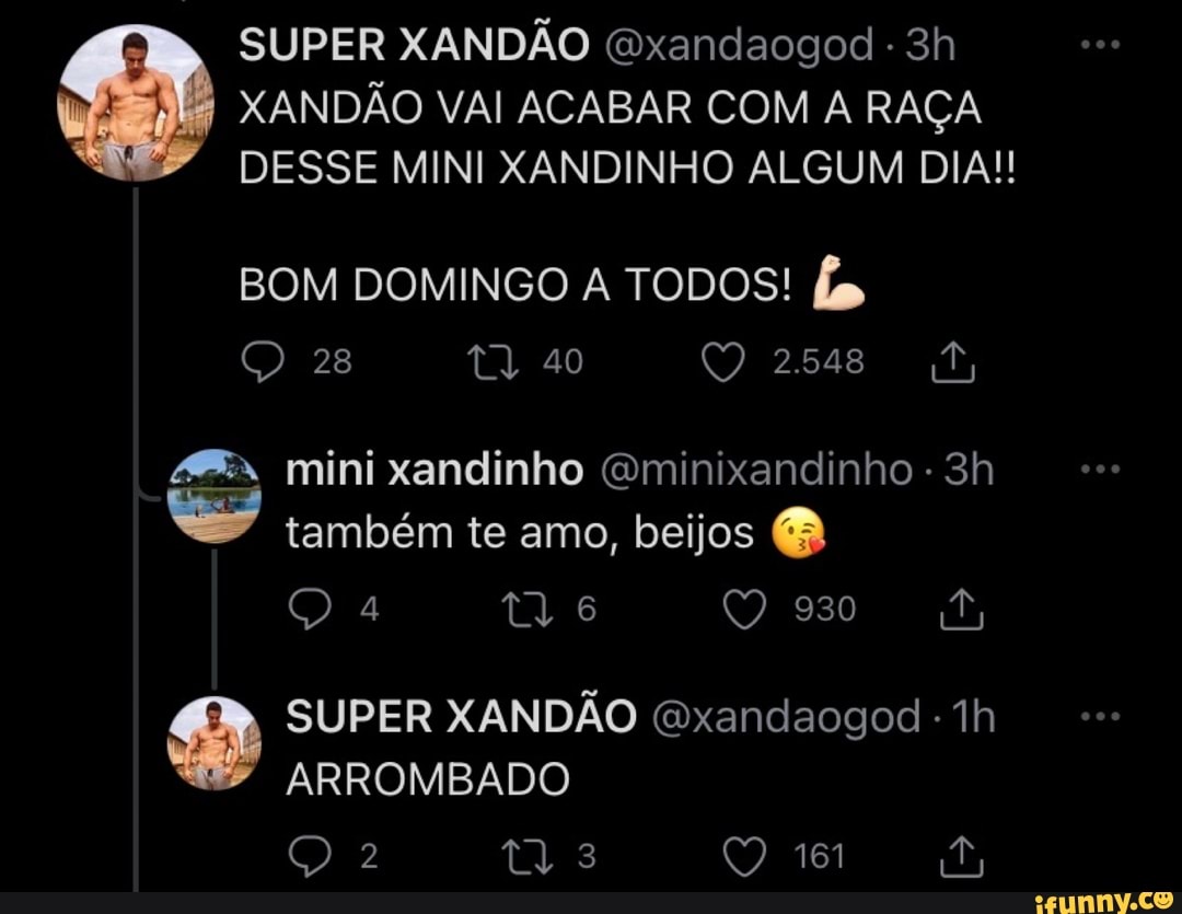 SUPER XANDÃO Gxandaogod
XANDÃO VAI ACABAR COM A RAÇA DESSE MINI XANDINHO ALGUM DIA!
BOM DOMINGO A TODOS!
Q 28 40 2548
mini xandinho Gminixandinho - também te amo, beijos
tl 6
Us
SUPER XANDÃO (xandaogod -
ARROMBADO
Q 3 161