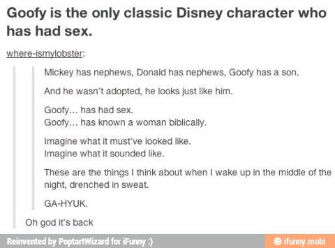 Goofy is the only clas:
has had sex.
Disney character who
where-ismylobster:
Mickey has nephews, Donald has nephews, Gooty has a son.
And he wasn't adopted, he looks just lke him.
Goofy... has had sex.
Goofy... has known a woman biblicall.
Imagine what it must've looked like.
Imagine what it sounded like.
These are the things I think about when I wake up in the middle of the
night, drenched in sweat.
GA-HYUK.
(Oh god it's back