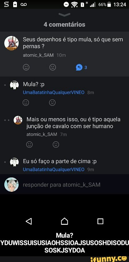 pernas € Seus desenhos é tipo mula, só que sem Mais ou menos isso, ou étipo aquela
junção de cavalo com ser humano
atomic. k SAM
Eu só faço a parte de cima :p
Mula?
YDUWISSUISUSIAOHSSIOAJSUSOSHDISODU
SOSKJSYDOA - Mula? YDUWISSUISUSIAOHSSIOAJSUSOSHDISODUSOSKJSYDOA