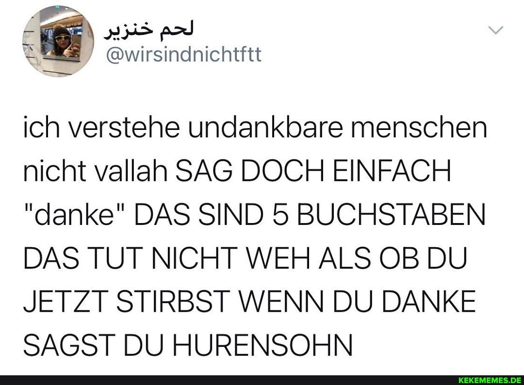 @wirsindnichtitt
ich verstehe undankbare menschen nicht vallah SAG DOCH EINFACH
"danke" DAS SIND 5 BUCHSTABEN DAS TUT NICHT WEH ALS OB DU JETZT STIRBST WENN DU DANKE SAGST DU HURENSOHN