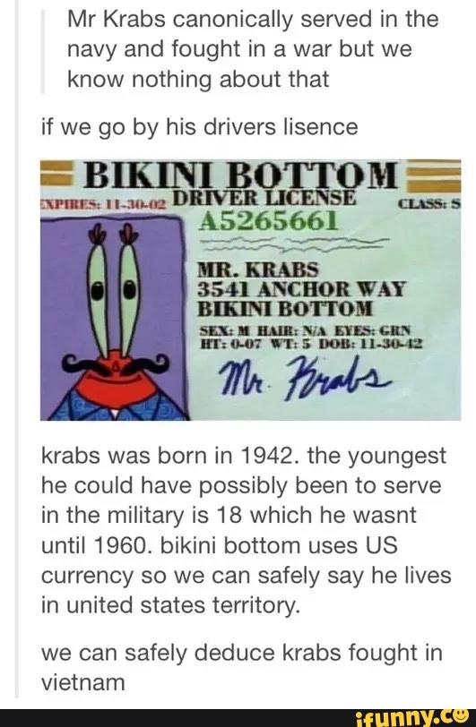 Mr Krabs canonically served in the
navy and fought in a war but we
know nothing about that
if we go by his drivers iisence
krabs was born in 1942. the youngest
he could have possibly been to serve
in the military is 18 which he wasnt
until 1960, bikini bottom uses US
currenoy so we can safely say he lives
in united states territory.
we can safely deduce krabs fought in
Vietnam