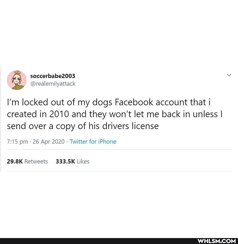 soccerbabe2003
@realemilyattack
I'm locked out of my dogs Facebook account that i
created in 2010 and they won't let me back in unless I send over a copy of his drivers license
pm 26 Apr 2020 Twitter for iPhone
Retweets Ukes