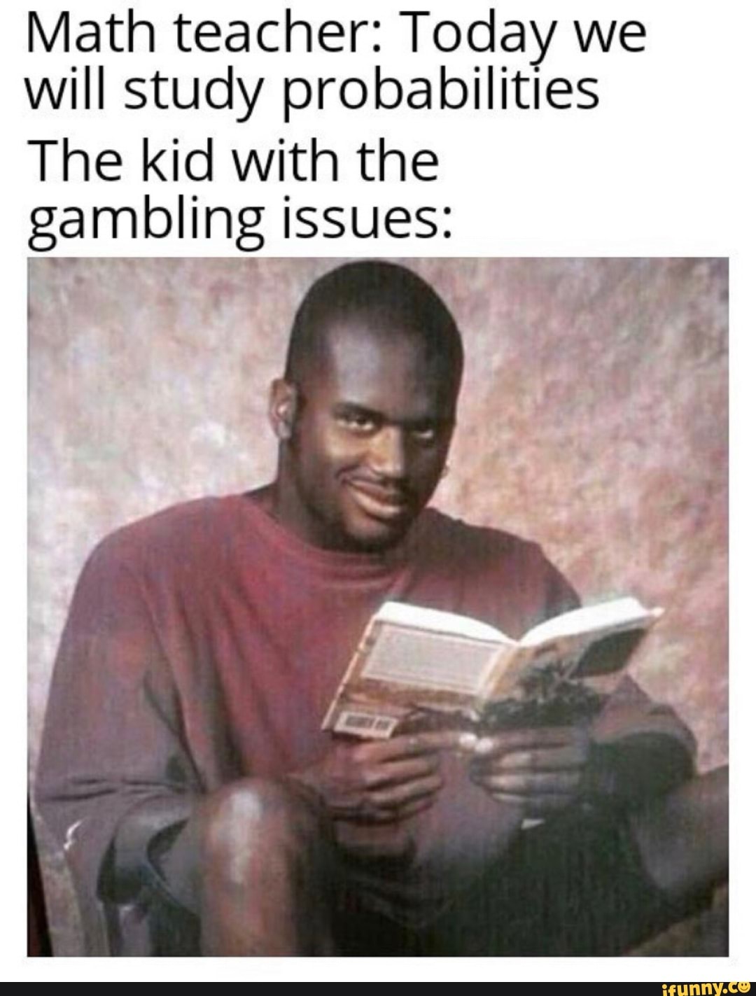 Math teacher: Today we will study probabilities
The kid with the gambling issues: