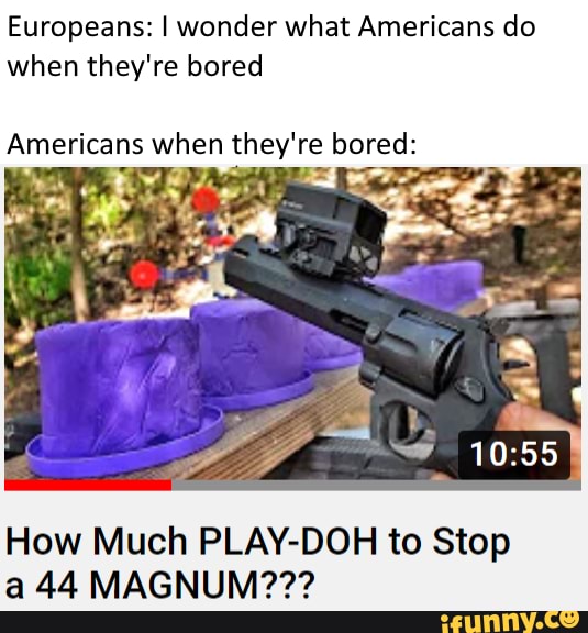 Europeans: I wonder what Americans do
when they're bored
Americans when they're bored:
How Much PLAY-DOH to Stop