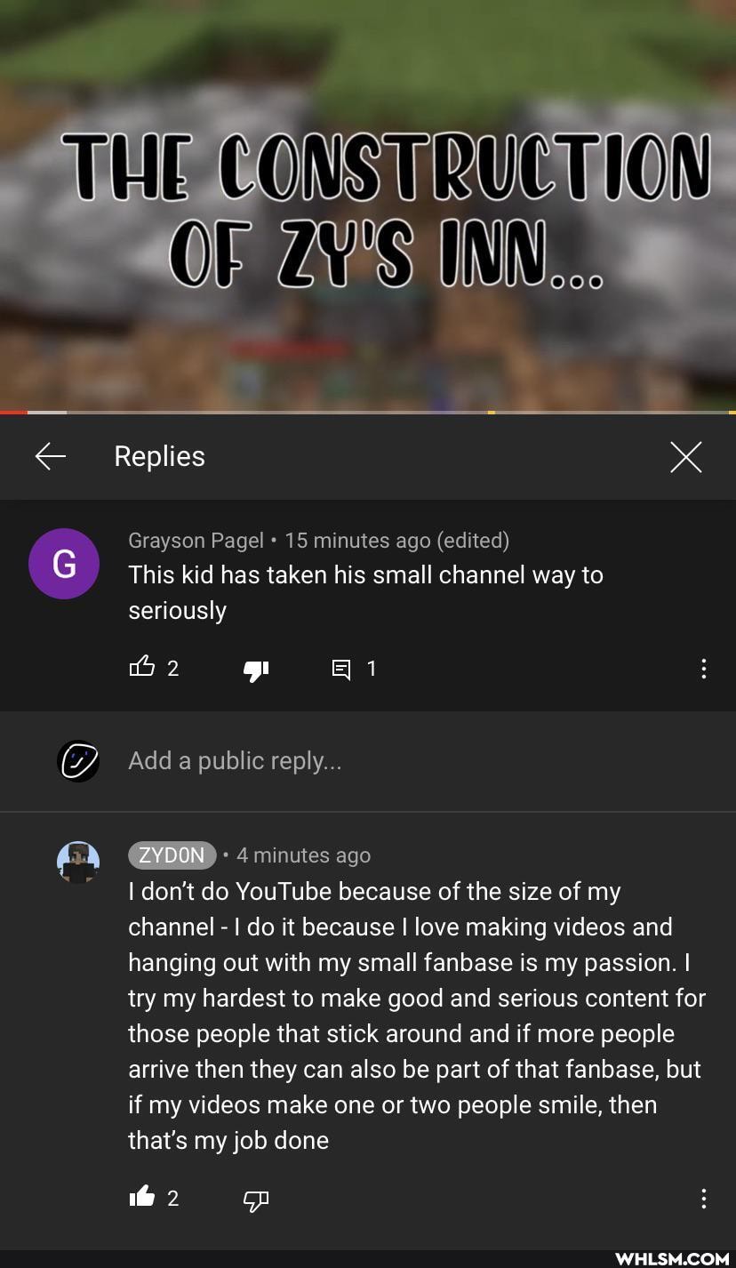 THE
Replies
Grayson Pagel 15 minutes ago (edited)
This kid has taken his small channel way to seriously
iS)
2
Add public reply.
ZYDON 4 minutes ago
I don't do YouTube because of the size of my channel - I do it because I love making videos and hanging out with my small fanbase is my passion. I try my hardest to make good and serious content for those people that stick around and if more people arrive then they can also be part of that fanbase, but if my videos make one or two people smile, then that's my job done