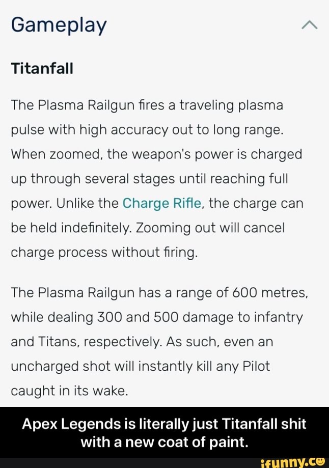 Gameplay
Titanfall
The Plasma Railgun fires a traveling plasma pulse with high accuracy out to long range.
When zoomed, the weapon's power is charged up through several stages until reaching full power. Unlike the Charge Rifle, the charge can be held indefinitely. Zooming out will cancel
charge process without firing.
The Plasma Railgun has a range of 600 metres, while dealing 300 and 500 damage to infantry and Titans, respectively. As such, even an uncharged shot will instantly kill any Pilot
caught in its wake.
Apex Legends is literally just Titanfall shit
with a new coat of paint. - Apex Legends is literally just Titanfall shit with a new coat of paint.