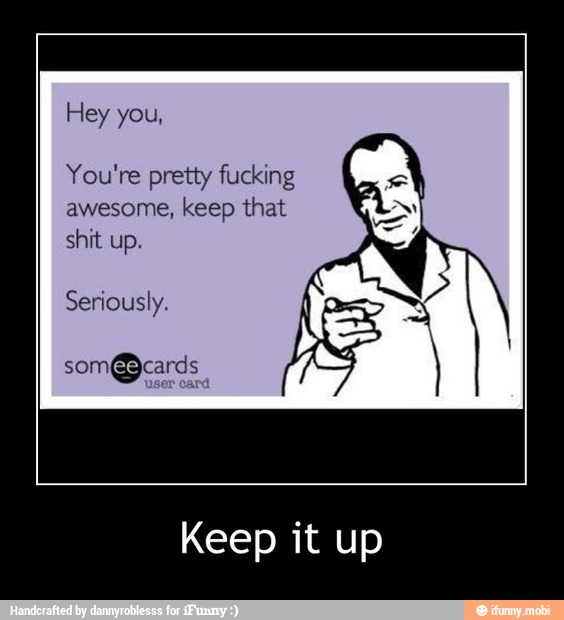 Hey you,
You're pretty fucking
awesome, keep that
shit up.
Seriously.
Keep it up - Keep it up