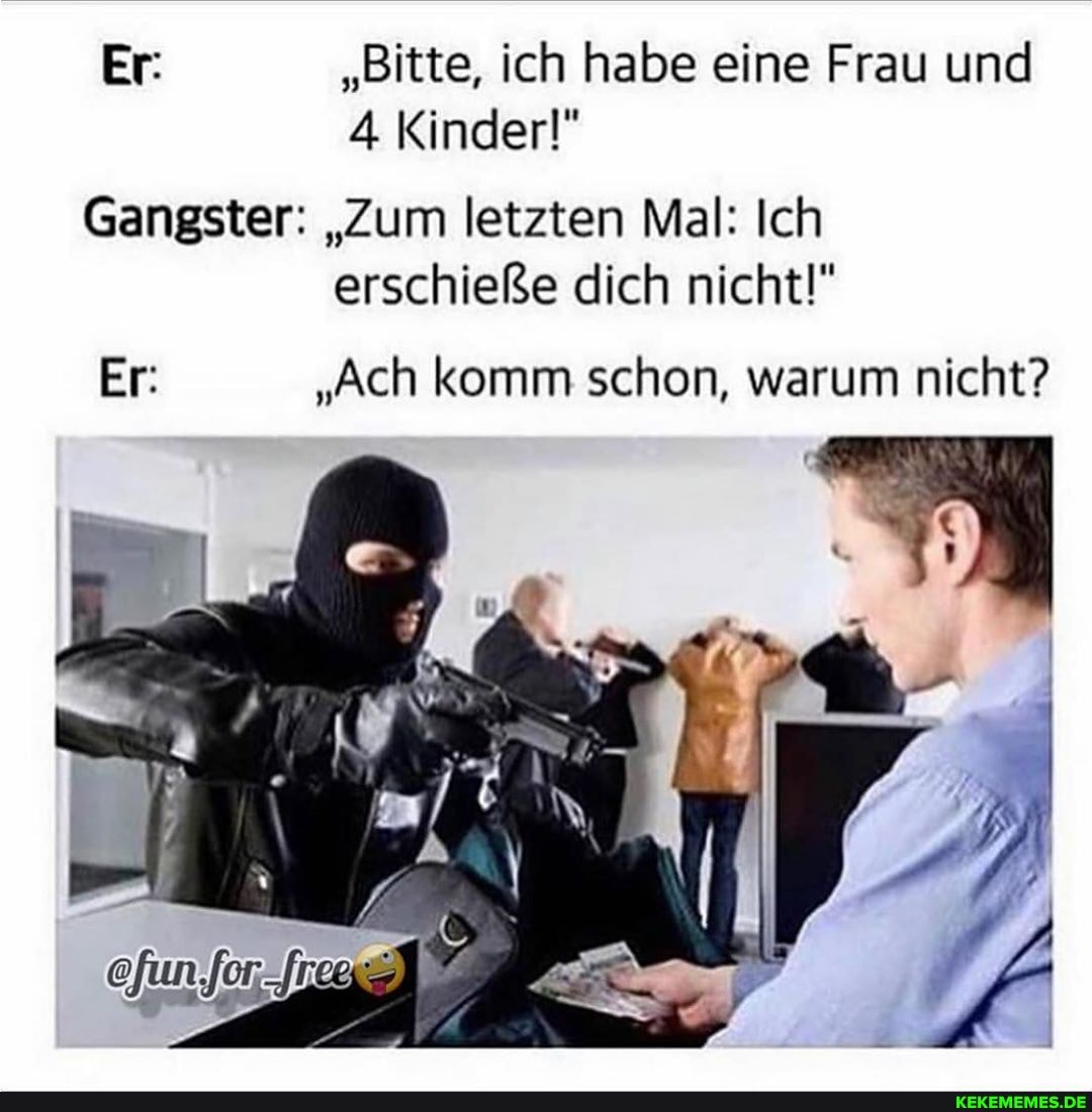 Er: "Bitte, ich habe eine Frau und
4 Kinder!"
Gangster: "Zum letzten Mal: Ich erschieße dich nicht!"
Er: "Ach komm schon, warum nicht?