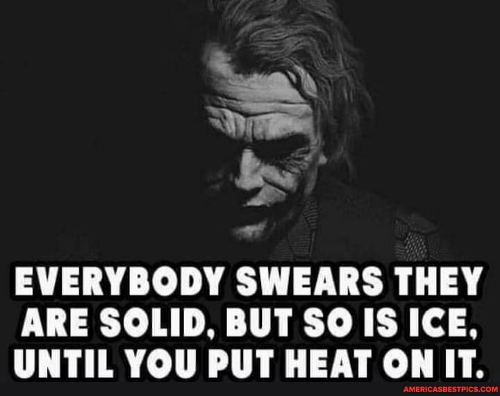 EVERYBODY SWEARS THEY ARE SOLID, BUT SO IS ICE,
UNTIL YOU PUT HEAT ON IT.