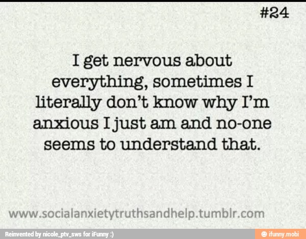 I get nervous about
everything, sometimes I
literally don't know why I'm
anxious I just am and no-one
seems to understand that.
alanxietytruthsandhelp.tumbir.com