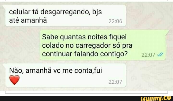 celular tá desgarregando, bjs até amanhã
Sabe quantas noites fiquei colado no carregador só pra continuar falando contigo?
Não, amanhã vc me conta, fui