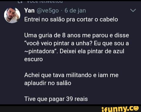 Entrei no salão pra cortar o cabelo
Uma guria de 8 anos me parou e disse
"você veio pintar a unha? Eu que sou a
"pintadora". Deixei ela pintar de azul
escuro
Achei que tava militando e iam me
aplaudir no salão
Tive que pagar 39 reais