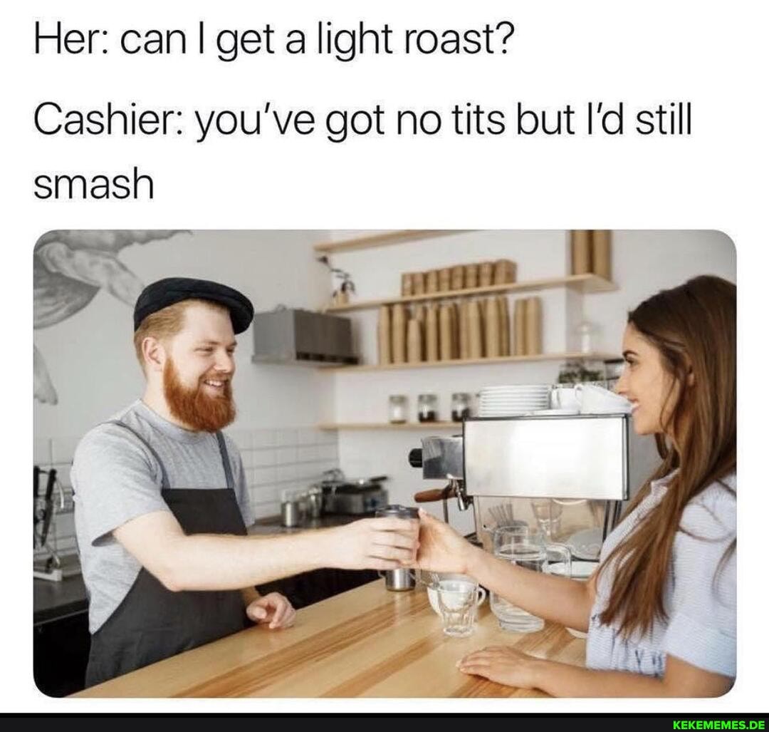 Her: can I get a light roast?
Cashier: you've got no tits but I'd still smash