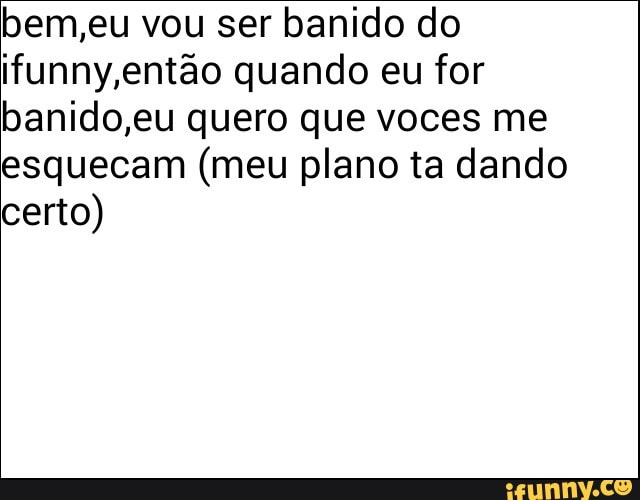 bem,eu vou ser banido do
ifunny então quando eu for
banido,eu quero que voces me
esquecam (meu plano ta dando
certo)