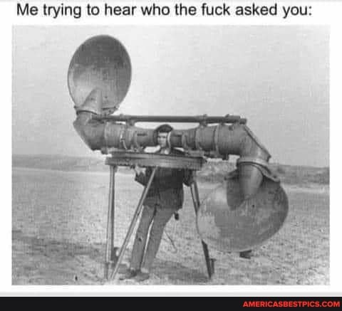 Me trying to hear who the fuck asked you: