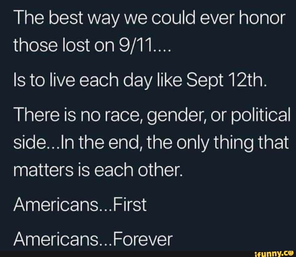 The best way we could ever honor those lost on
Is to live each day like Sept 12th.
There is no race, gender, or political side...In the end, the only thing that matters is each other.
Americans...
Americans...
First
Forever