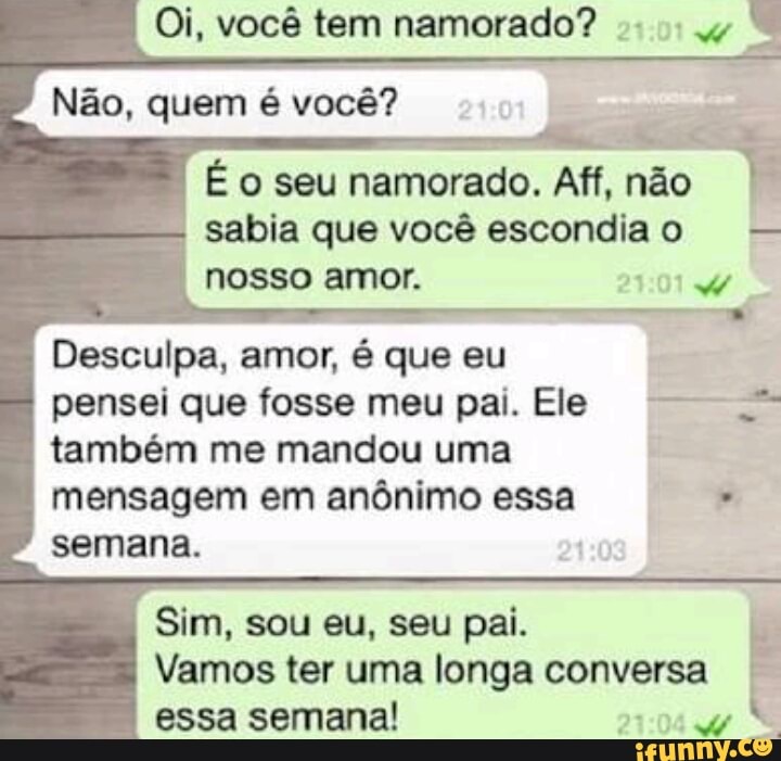 É o seu
namorado. Aff, não
sabia que você escondiao
nosso amor. 4:
Desculpa, amor,
é
que eu
pensei que fosse meu pai. Ele também me mandou uma
mensagem em anônimo essa semana.
Vamos ter uma longa conversa
essa semana! 27:04