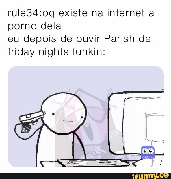 existe na internet a porno dela
eu depois de ouvir Parish de friday nights funkin: