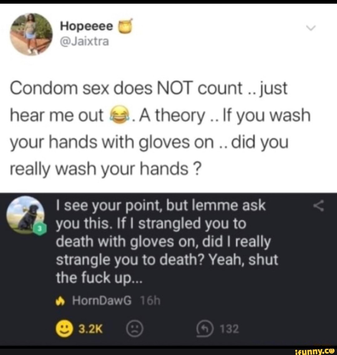 Condom sex does NOT count just hear me out theory If you wash your hands with gloves on did you really wash your hands ?
I see your point, but lemme ask
you this If I strangled you to death with gloves on, did I really strangle you to death? Yeah, shut
the fuck up