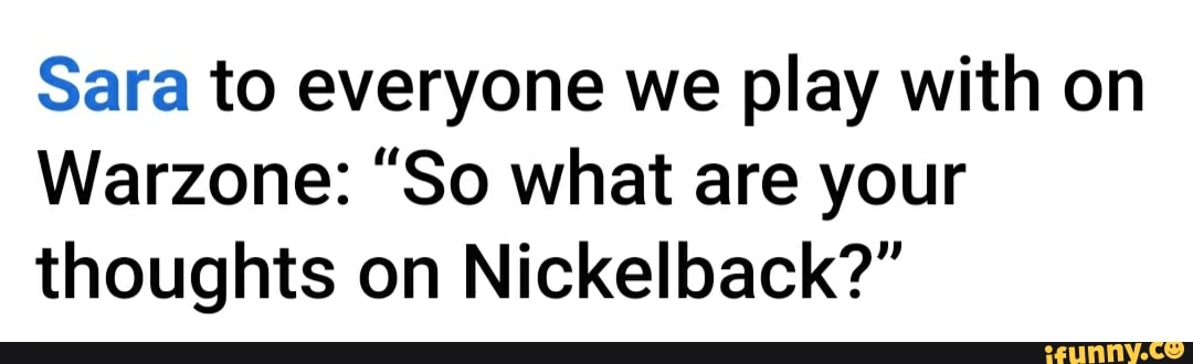 Sara to everyone we play with on
Warzone: "So what are your
thoughts on Nickelback?"