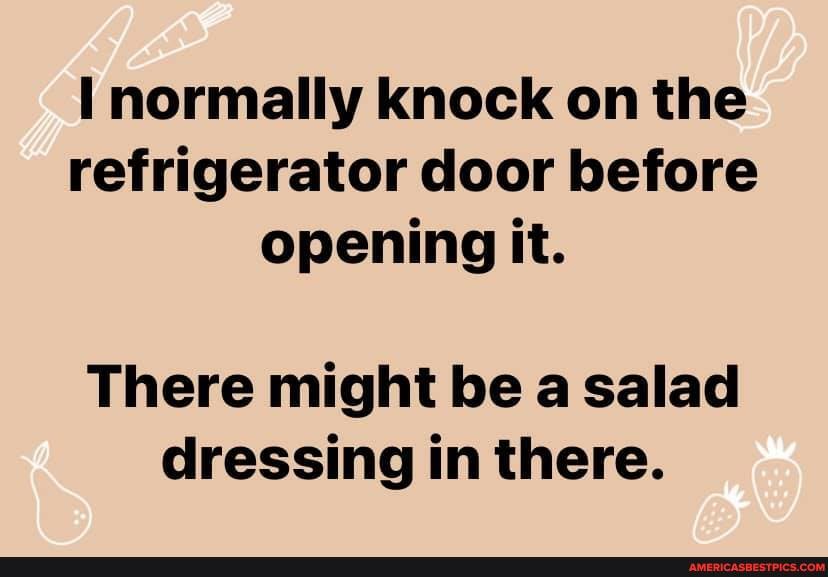 normally knock on the refrigerator door before opening it.
There might be a salad dressing in there.
