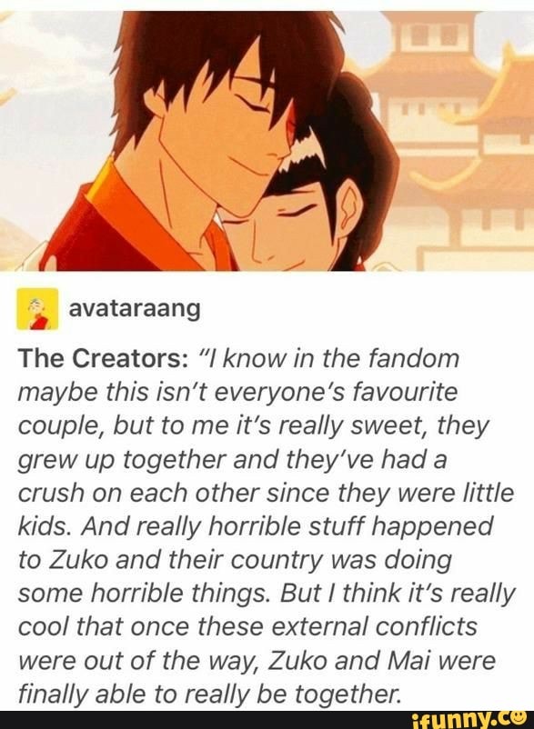 The Creators: know in the fandom
maybe this isn't everyone's favourite
couple, but to me it's really sweet, they
grew up together and they've had a
crush on each other since they were little
kids. And really horrible stuff happened
to Zuko and their country was doing
some horrible things. But I think it's really
cool that once these external conflicts
were out of the way, Zuko and Mai were
finally able to really be together.