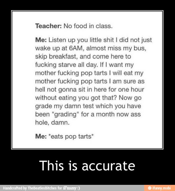 Teacher: No food in class.
Me: Listen up you little shit I did not just
wake up at 6AM, almost miss my bus,
skip breakfast, and come here to
fucking starve all day. If I want my
mother fucking pop tarts I will eat my
mother fucking pop tarts I am sure as
hell not gonna sit in here for one hour
without eating you got that? Now go
grade my damn test which you have
been "grading" for a month now ass
hole, damn.
Me: 'eats pop tarts" - This is accurate