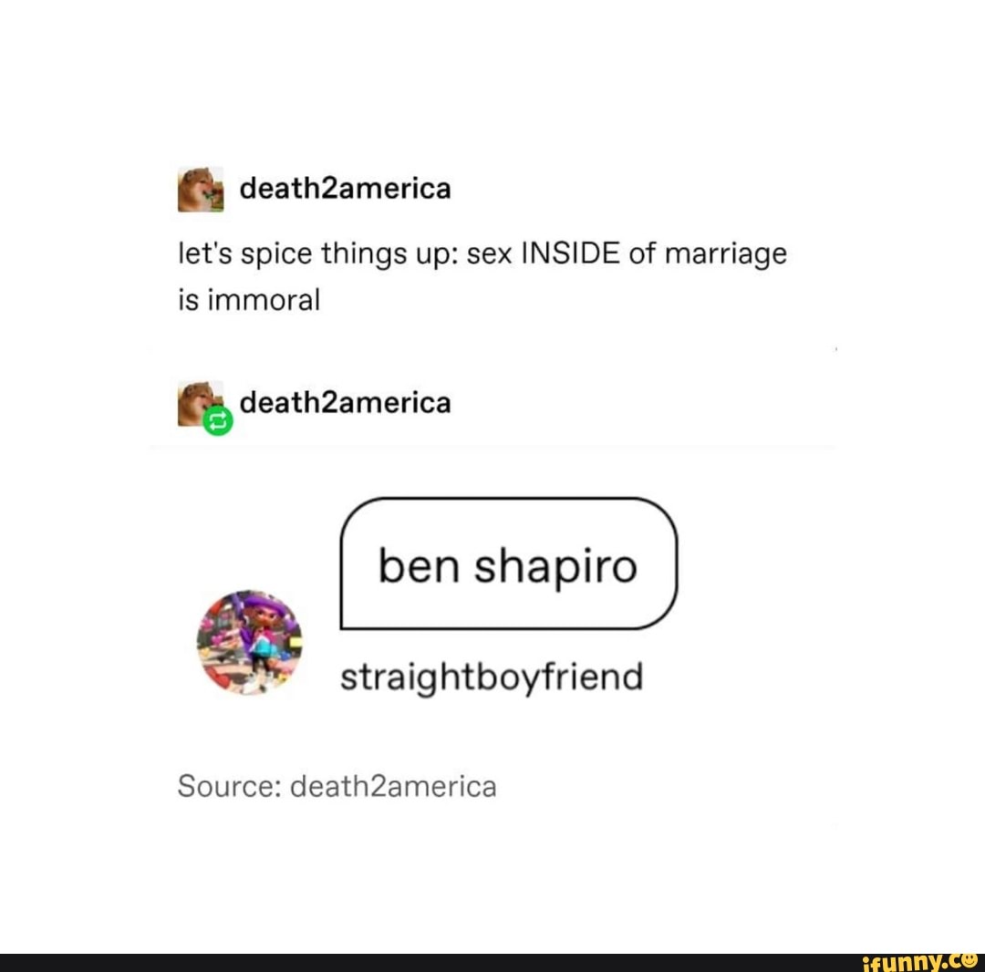 Gs death2america
let's spice things up: sex INSIDE of marriage is immoral
deathZamerica
shapiro
Source: deathZamerica