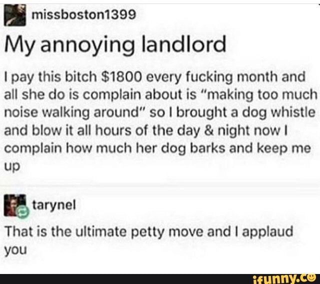 My annoying landlord
I pay this bitch $1800 every fucking month and all she do is complain about is "making too much noise walking around" so I brought a dog whistle and blow it all hours of the day & night now complain how much her dog barks and keep me up
That is the ultimate petty move and I applaud you