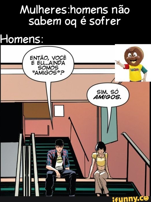 não sabem oq é sofrer
Homens:
ENTÃO, VOCÊ E EU...AINDA SOMOS NAMIGOS"?
SIM, SÓ
AMIGOS.