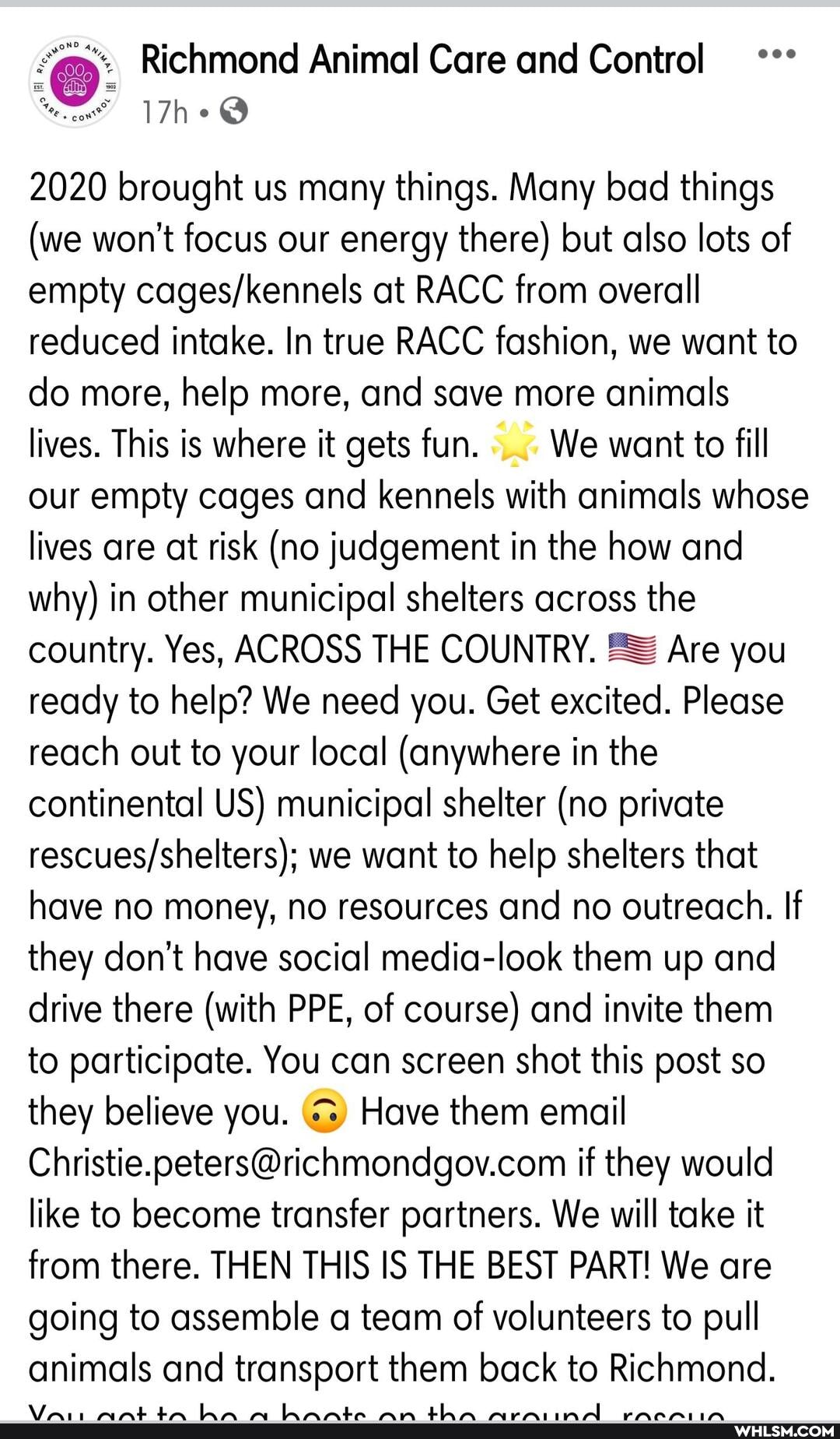 Richmond Animal Care and Control
Tho
2020 brought us many things. Many bad things
(we won't focus our energy there) but also lots of empty at RACC from overall reduced intake. In true RACC fashion, we want to do more, help more, and save more animals lives. This is where it gets fun. We want to fill our empty cages and kennels with animals whose lives are at risk (no judgement in the how and why) in other municipal shelters across the country. Yes, ACROSS THE COUNTRY. Are you ready to help? We need you. Get excited. Please reach out to your local (anywhere in the continental US) municipal shelter (no private we want to help shelters that have no money, no resources and no outreach. If they don't have social media-look them up and drive there (with PP E, of course) and invite them to participate. You can screen shot this post so they believe you. Have them email if they would like to become transfer partners. We will take it from there. THEN THIS IS THE BEST PART! We are going to assemble a team of volunteers to pull animals and transport them back to Richmond.