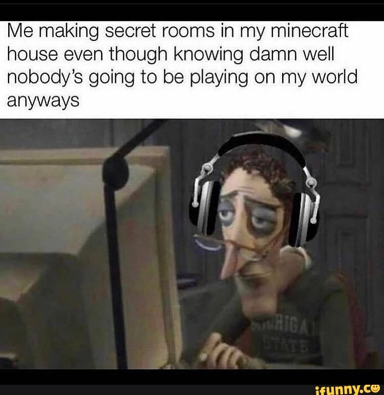 Me making secret rooms in my minecraft house even though knowing damn well nobody's going to be playing on my world
anyways
