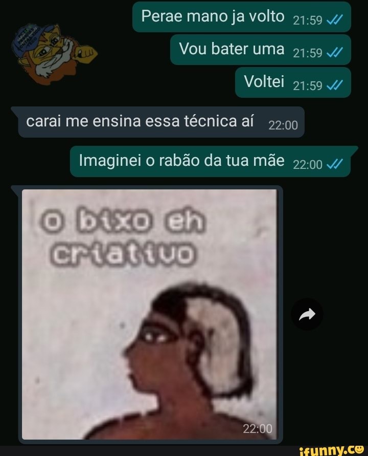 Perae mano ja volto
94-59 w
Vou bater
carai me ensina essa técnica aí
22:00
Imaginei o rabão da tua mãe
22:00 7