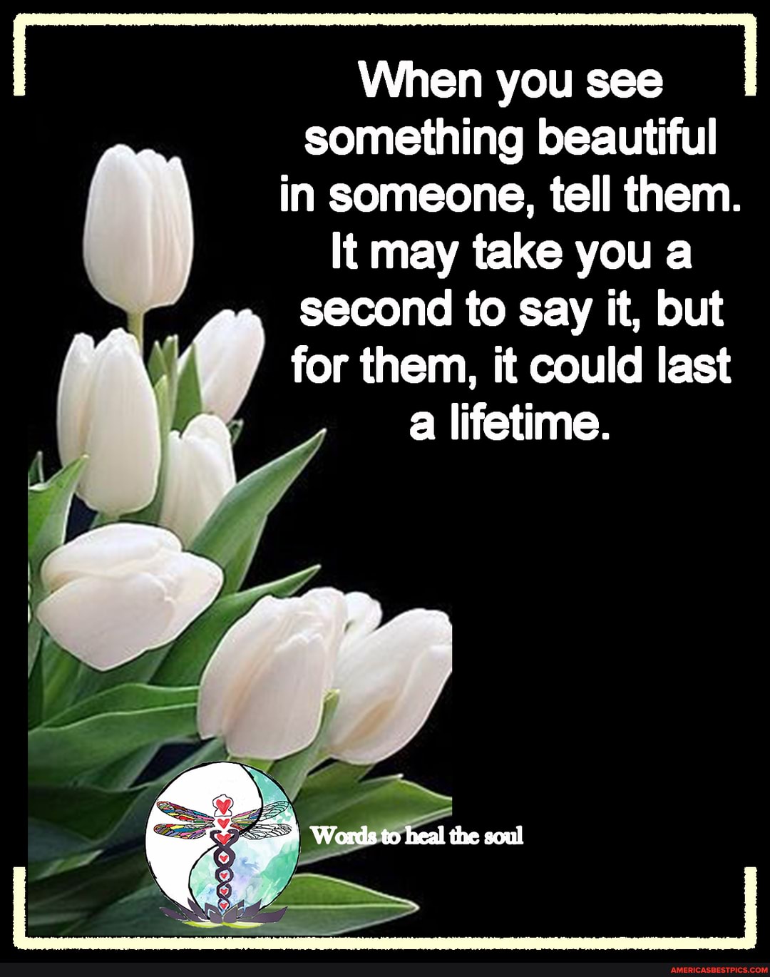 When you see
something beautiful
in someone, tell them.
It may take you a
yam second to say it, but
for them, it could last lifetime.
Words to heal the soul
