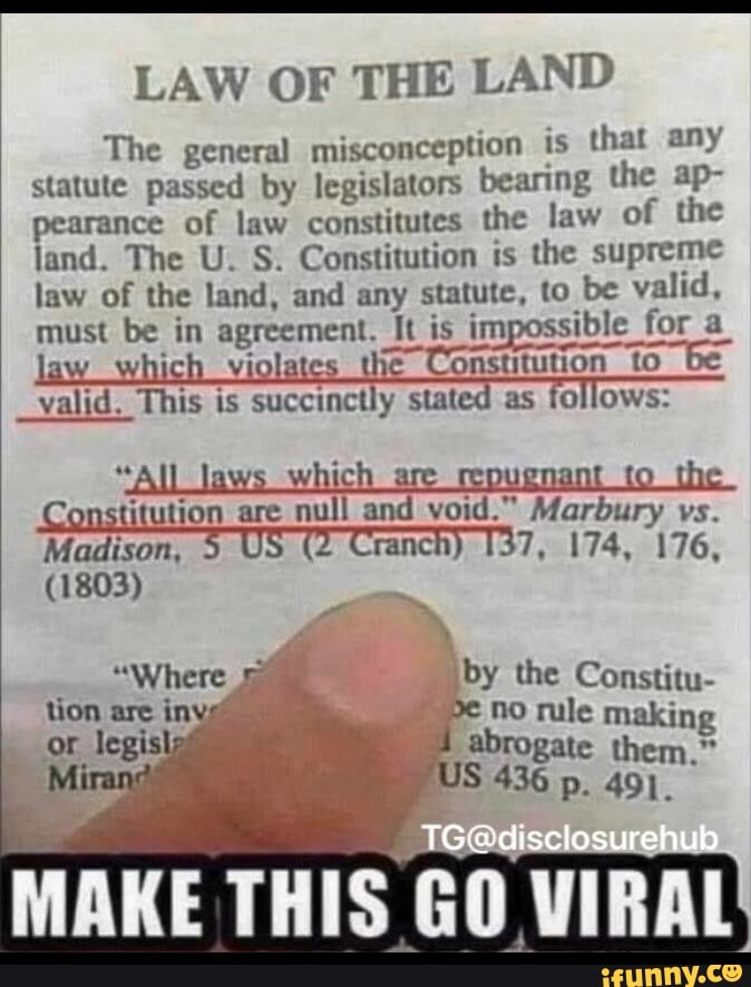 LAW OF THE LAND
The general misconception is that any statute passed by legislators bearing the ap- pearance of law constitutes the law of the land. The U. S. Constitution is the supreme law of the land, and any statute, to be valid, must be in agreement. It is impossible for a law _which violates _the Constitution to be
_valid. valid. This is succinctly stated as follows:
"All laws which are repugnant to the
Constitution are null and void." Marbury vs.
Madison, 5 US (2 Cranch) 7, 174, 176,
(1803)
"Where by the Constitu- tion are iny pe no by rule the making or legislat abrogate them."
Mirang US 436 p. 491.
MAKE THIS GO VIRAL