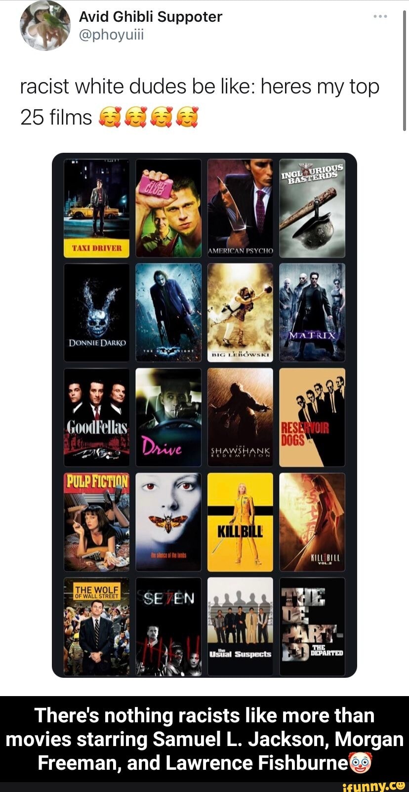 Avid Ghibli Suppoter
racist white dudes be like: heres my top
ING EDS
25 films
DONNIE DARKO
WILL BILL
There's nothing racists like more than movies starring Samuel L. Jackson, Morgan
Freeman, and Lawrence Fishburne@@ - There's nothing racists like more than movies starring Samuel L. Jackson, Morgan Freeman, and Lawrence Fishburne🤡