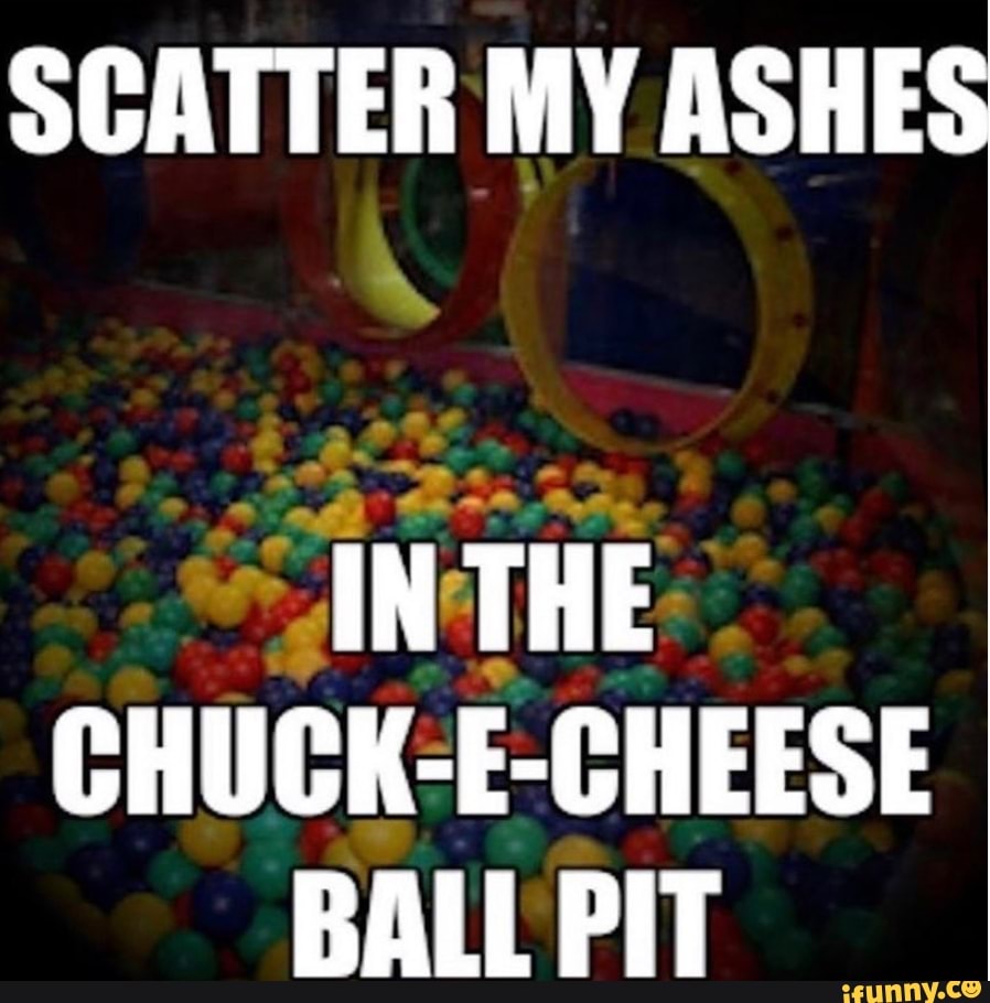 SCATTER MY ASHES IN THE CHUCK-E-CHEESE BALL PIT - IFunny