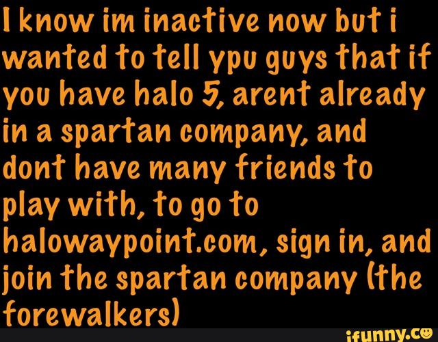 I know im inacfive now bufi
wanted 1‘0 fell ypu guys That if
you have halo 5, aren’t already
in a spartan company, and
domª have many friends 1‘0
play with, to go f0
halowaypointcom, sign in, and
join The spar’ran company (The
forewalkers)
