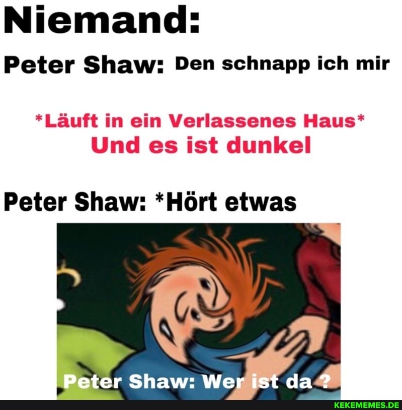 Niemand:
Peter Shaw: Den schnapp ich mir
*Läuft in ein Verlassenes Haus*
Und es ist dunkel
Peter Shaw: *Hört etwas
Peter Shaw: Wer ist da