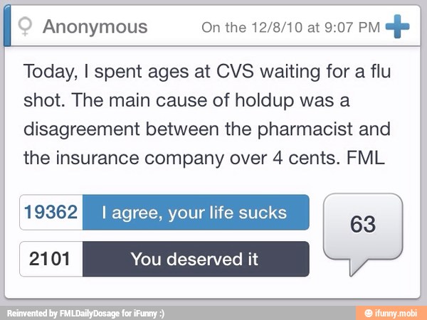 I INS On the 12/8/10 at 9:07 PM
alfa I
Today, I spent ages at CVS waiting for a flu
shot. The main cause of holdup was a
disagreement between the pharmacist and
the insurance company over 4 cents. FML
ERA I agree, your life sucks
63