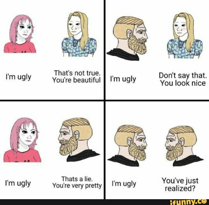 That's not true.
I'm ugly You're That's beautiful not true. II ugly Don't You say look that. nice
You look nice
Thats a lie.
I'm ugly You're very Thats pretty lie. I'm ugly You've just realized?
'm ugly realized?