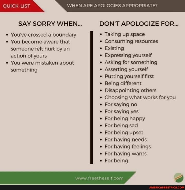 WHEN ARE APOLOGIES APPROPRIATE?
SAY SORRY WHEN... DON'T APOLOGIZE FOR...
* You've crossed a boundary Taking up space
You become aware that Consuming resources
someone felt hurt by an action of yours
You were mistaken about something
Existing
Expressing yourself
Asking for something
Asserting yourself
Putting yourself first
Being different
Disappointing others
Choosing what works for you
For saying no
For saying yes
For being happy
For being sad
For being upset
For having needs
For having feelings
For having wants
For being
suhe