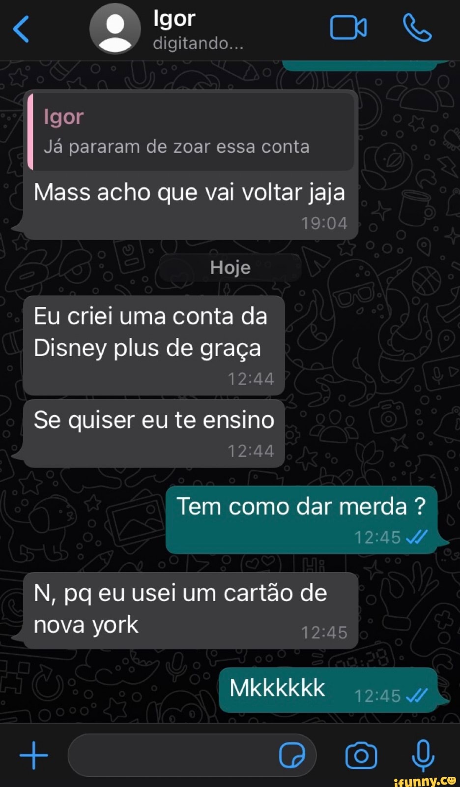 O Igor
(2) digitando...
Igor
Já pararam de zoar essa conta
Mass acho que vai voltar jaja
Hoje
Eu criei uma conta da
Disney plus de graça
Se quiser eu te ensino
Tem como dar merda ?
N, pq eu usei um cartão de nova york 12.45
Mkkkkkk